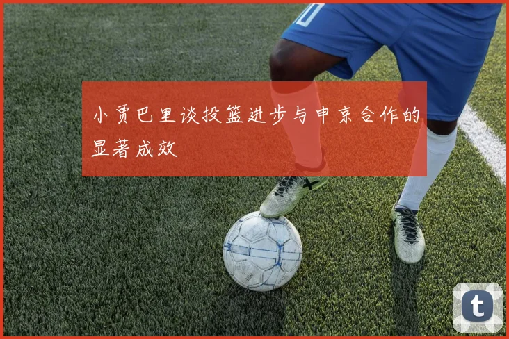 小贾巴里谈投篮进步与申京合作的显著成效