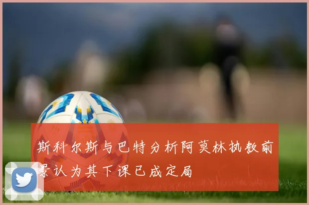 斯科尔斯与巴特分析阿莫林执教前景认为其下课已成定局