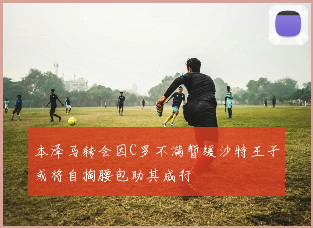 本泽马转会因C罗不满暂缓沙特王子或将自掏腰包助其成行
