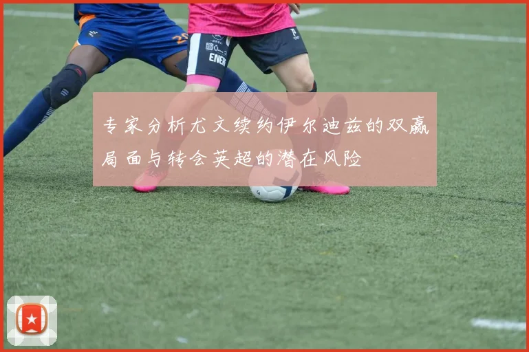 专家分析尤文续约伊尔迪兹的双赢局面与转会英超的潜在风险
