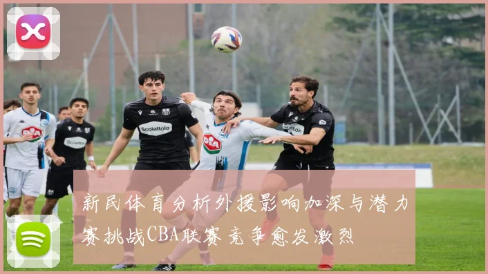 新民体育分析外援影响加深与潜力赛挑战CBA联赛竞争愈发激烈