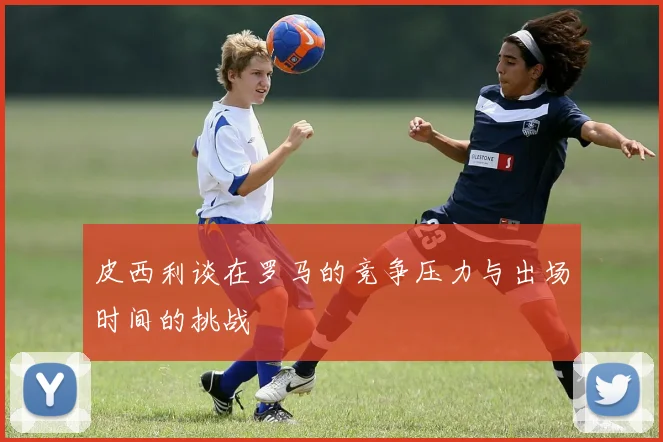 皮西利谈在罗马的竞争压力与出场时间的挑战