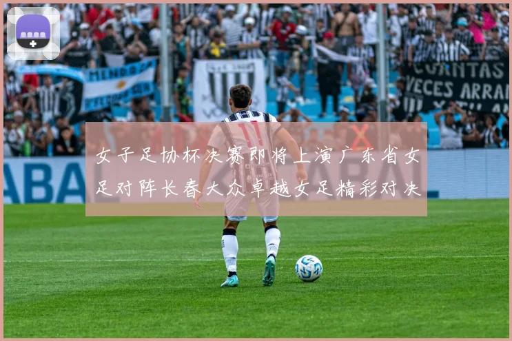 女子足协杯决赛即将上演广东省女足对阵长春大众卓越女足精彩对决在12月24日19点开启