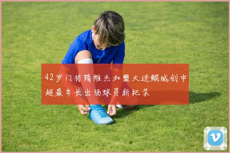 42岁门将隋维杰加盟大连鲲城创中超最年长出场球员新纪录