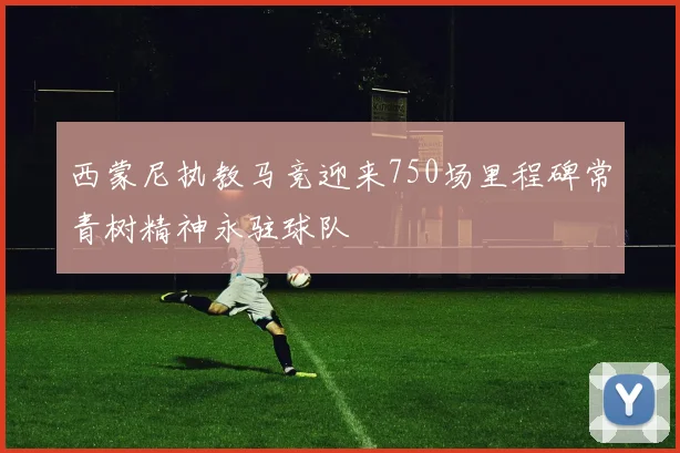 西蒙尼执教马竞迎来750场里程碑常青树精神永驻球队