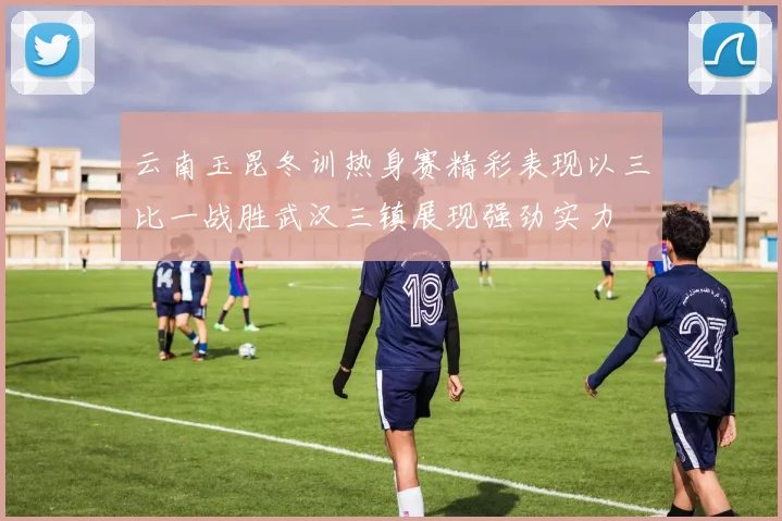 云南玉昆冬训热身赛精彩表现以三比一战胜武汉三镇展现强劲实力