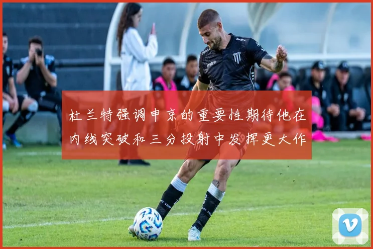 杜兰特强调申京的重要性期待他在内线突破和三分投射中发挥更大作用