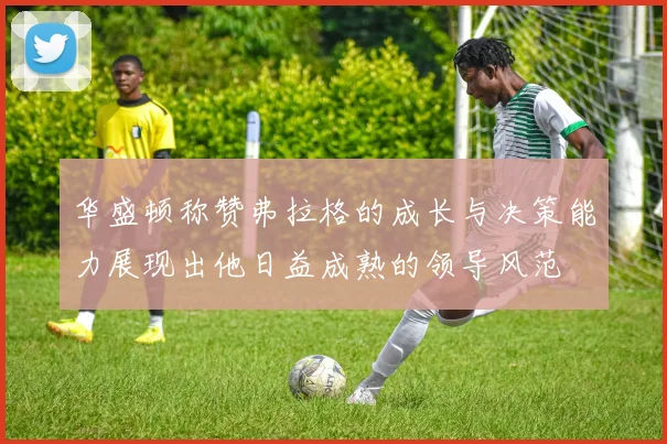 华盛顿称赞弗拉格的成长与决策能力展现出他日益成熟的领导风范