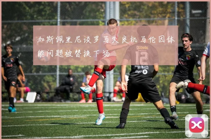 加斯佩里尼谈罗马失良机马伦因体能问题被替换下场