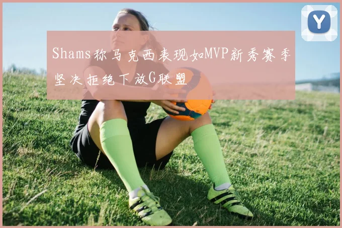 Shams称马克西表现如MVP新秀赛季坚决拒绝下放G联盟