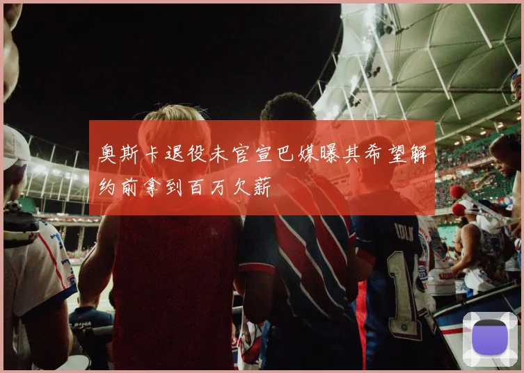 奥斯卡退役未官宣巴媒曝其希望解约前拿到百万欠薪