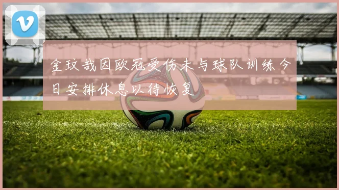 金玟哉因欧冠受伤未与球队训练今日安排休息以待恢复