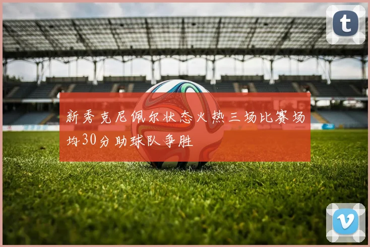 新秀克尼佩尔状态火热三场比赛场均30分助球队争胜
