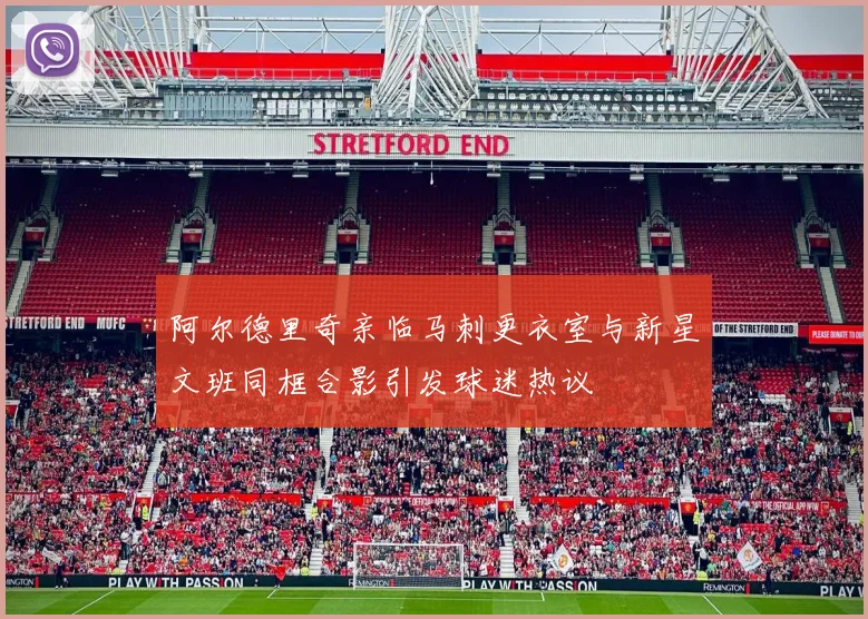 阿尔德里奇亲临马刺更衣室与新星文班同框合影引发球迷热议