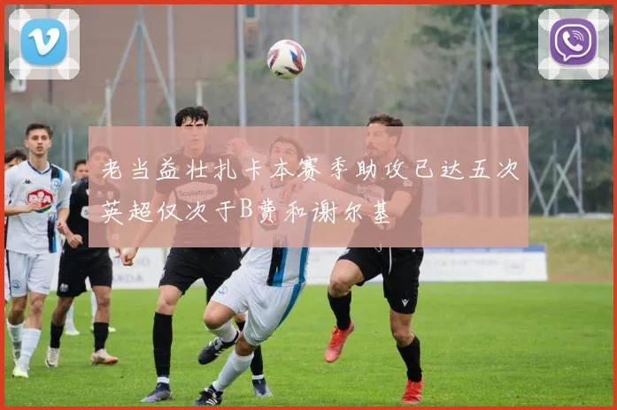 老当益壮扎卡本赛季助攻已达五次英超仅次于B费和谢尔基