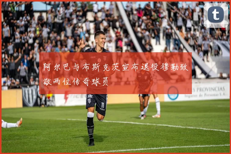 阿尔巴与布斯克茨宣布退役穆勒致敬两位传奇球员
