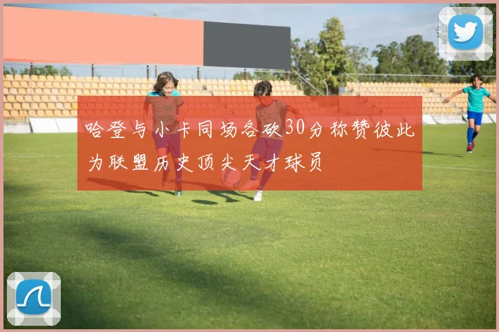 哈登与小卡同场各砍30分称赞彼此为联盟历史顶尖天才球员