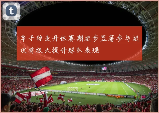 华子称麦丹休赛期进步显著参与进攻将极大提升球队表现