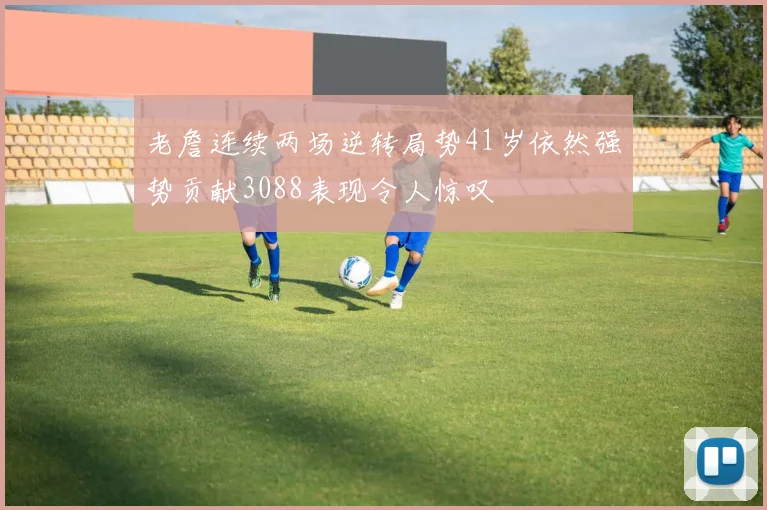 老詹连续两场逆转局势41岁依然强势贡献3088表现令人惊叹
