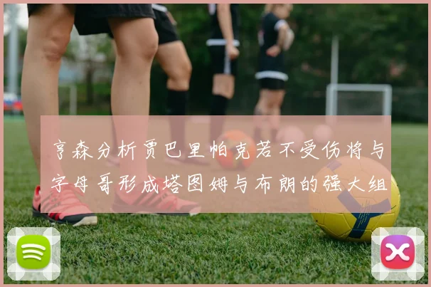 亨森分析贾巴里帕克若不受伤将与字母哥形成塔图姆与布朗的强大组合