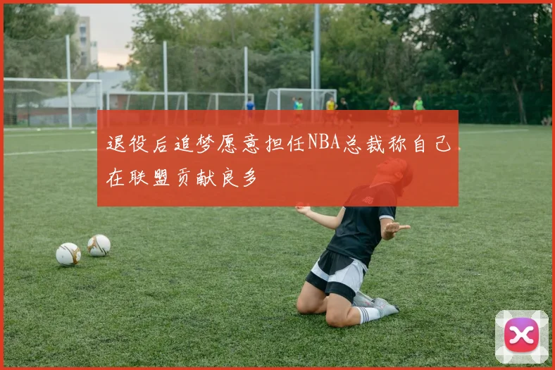 退役后追梦愿意担任NBA总裁称自己在联盟贡献良多