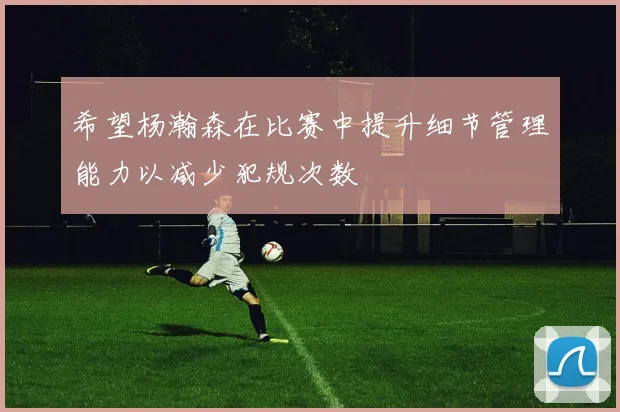 希望杨瀚森在比赛中提升细节管理能力以减少犯规次数