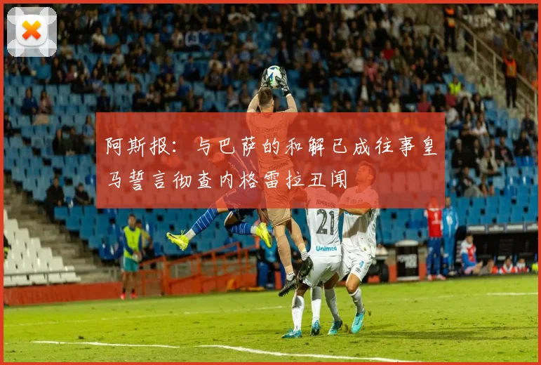 阿斯报：与巴萨的和解已成往事皇马誓言彻查内格雷拉丑闻