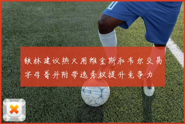 铁林建议热火用维金斯和韦尔交易字母哥并附带选秀权提升竞争力