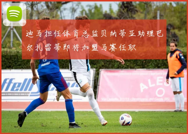 迪马担任体育总监贝纳蒂亚助理巴尔扎雷蒂即将加盟马赛任职