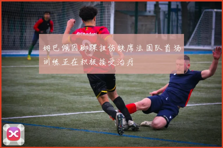 姆巴佩因脚踝扭伤缺席法国队首场训练正在积极接受治疗