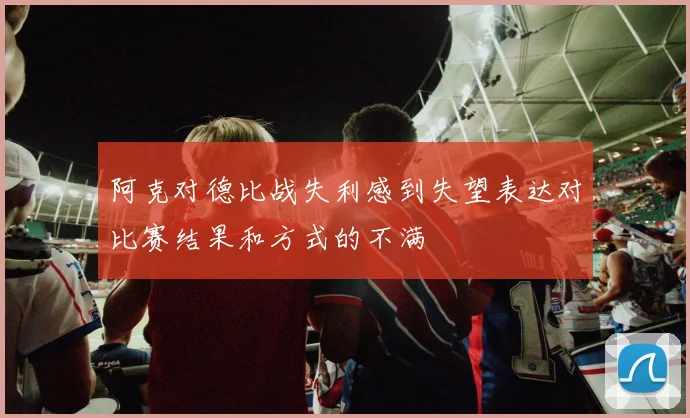 阿克对德比战失利感到失望表达对比赛结果和方式的不满
