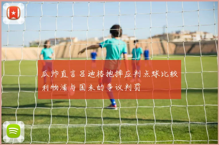 瓜帅直言吕迪格抱摔应判点球比较利物浦与国米的争议判罚