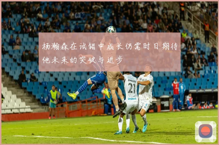 杨瀚森在试错中成长仍需时日期待他未来的突破与进步