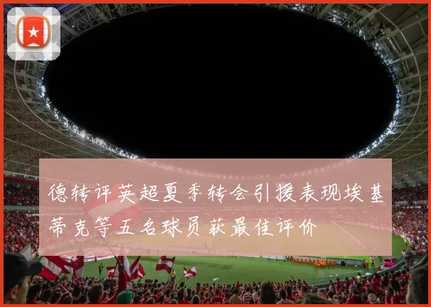 德转评英超夏季转会引援表现埃基蒂克等五名球员获最佳评价