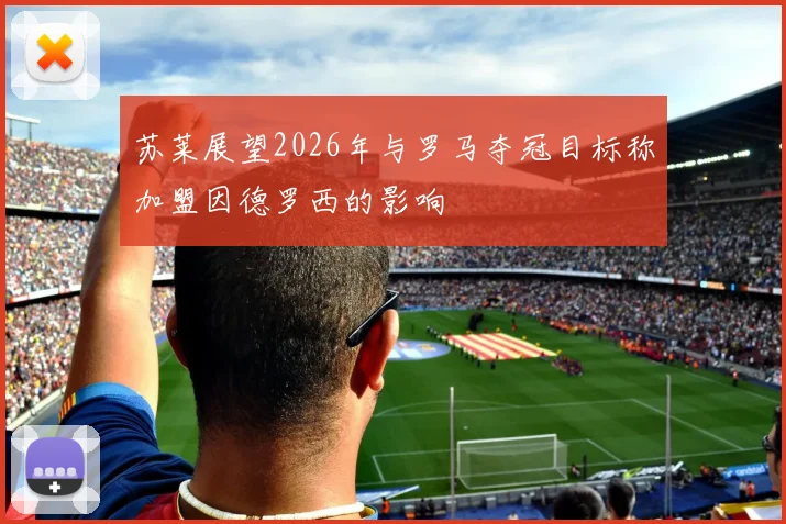 苏莱展望2026年与罗马夺冠目标称加盟因德罗西的影响
