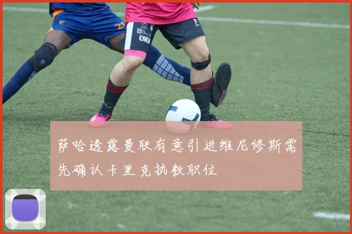 萨哈透露曼联有意引进维尼修斯需先确认卡里克执教职位