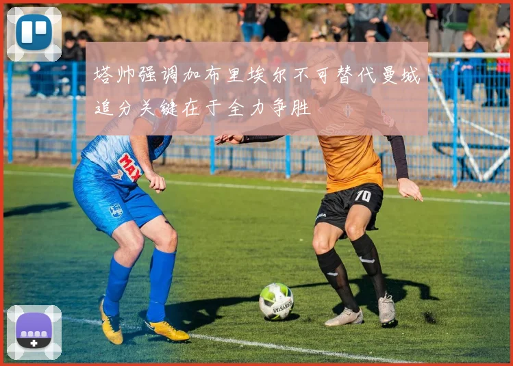 塔帅强调加布里埃尔不可替代曼城追分关键在于全力争胜